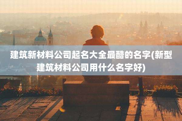 建筑新材料公司起名大全最酷的名字(新型建筑材料公司用什么名字好)