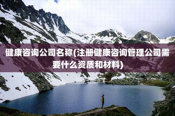 健康咨询公司名称(注册健康咨询管理公司需要什么资质和材料)