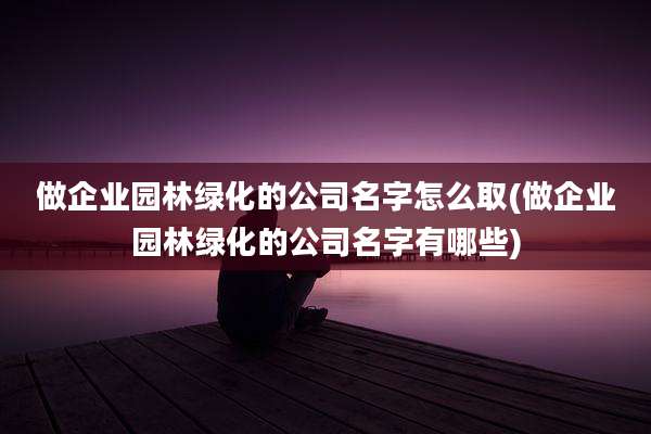 做企业园林绿化的公司名字怎么取(做企业园林绿化的公司名字有哪些)