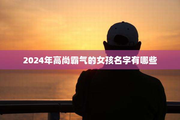 2024年高尚霸气的女孩名字有哪些