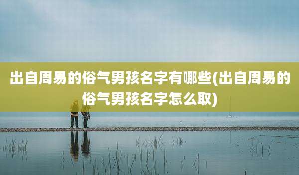 出自周易的俗气男孩名字有哪些(出自周易的俗气男孩名字怎么取)