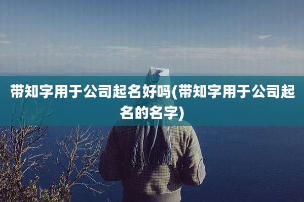 带知字用于公司起名好吗(带知字用于公司起名的名字)