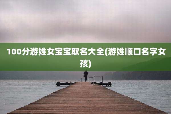 100分游姓女宝宝取名大全(游姓顺口名字女孩)
