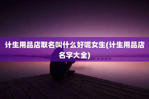 计生用品店取名叫什么好呢女生(计生用品店名字大全)