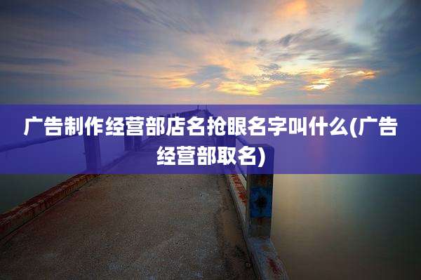 广告制作经营部店名抢眼名字叫什么(广告经营部取名)