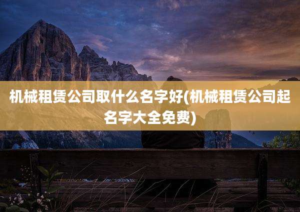 机械租赁公司取什么名字好(机械租赁公司起名字大全免费)