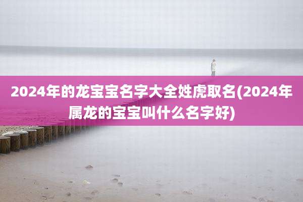 2024年的龙宝宝名字大全姓虎取名(2024年属龙的宝宝叫什么名字好)