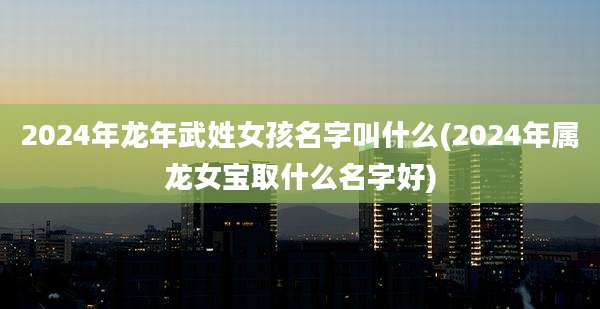 2024年龙年武姓女孩名字叫什么(2024年属龙女宝取什么名字好)