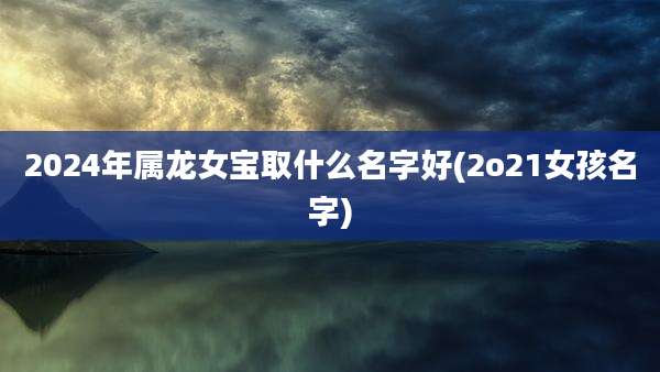 2024年属龙女宝取什么名字好(2o21女孩名字)