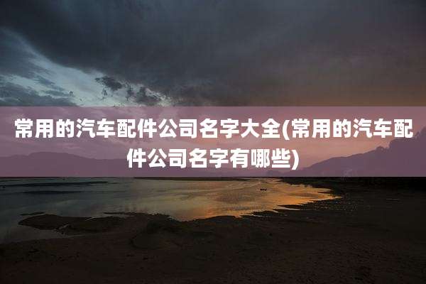 常用的汽车配件公司名字大全(常用的汽车配件公司名字有哪些)