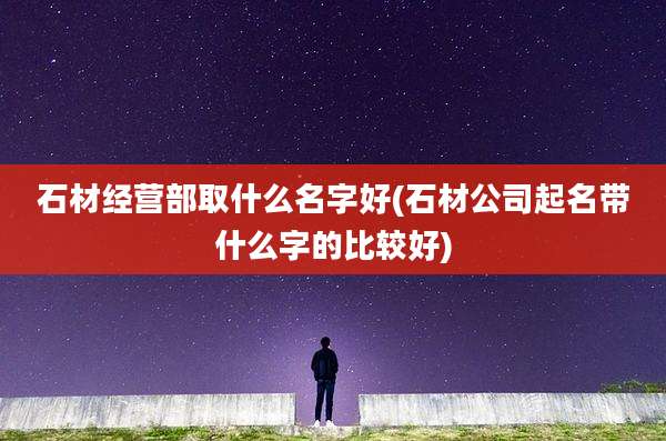 石材经营部取什么名字好(石材公司起名带什么字的比较好)