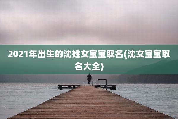 2021年出生的沈姓女宝宝取名(沈女宝宝取名大全)