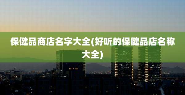 保健品商店名字大全(好听的保健品店名称大全)