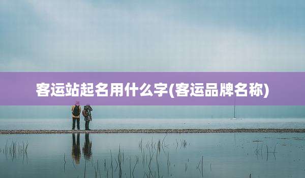 客运站起名用什么字(客运品牌名称)