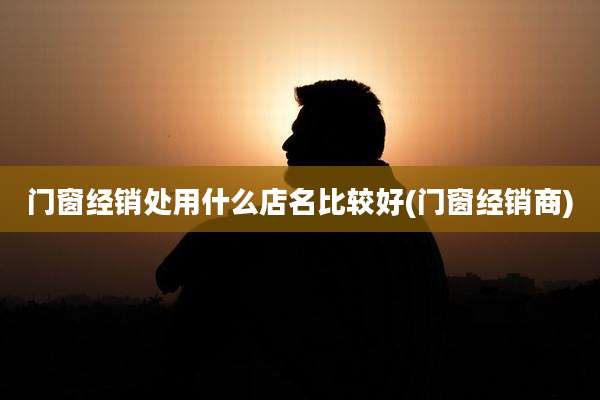 门窗经销处用什么店名比较好(门窗经销商)