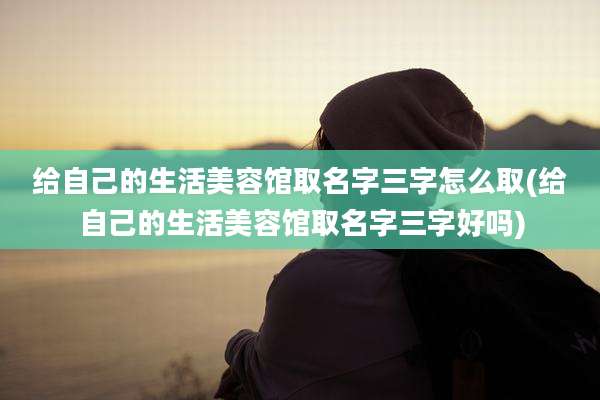 给自己的生活美容馆取名字三字怎么取(给自己的生活美容馆取名字三字好吗)