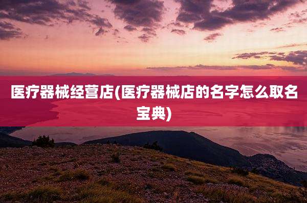 医疗器械经营店(医疗器械店的名字怎么取名宝典)