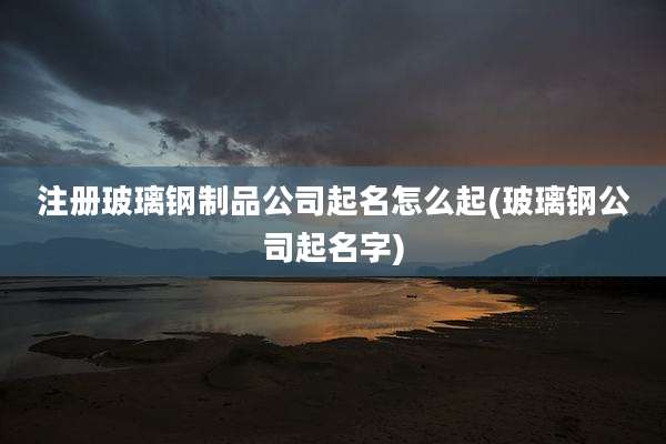 注册玻璃钢制品公司起名怎么起(玻璃钢公司起名字)