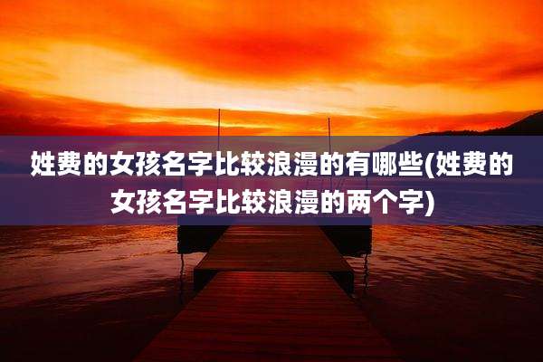 姓费的女孩名字比较浪漫的有哪些(姓费的女孩名字比较浪漫的两个字)