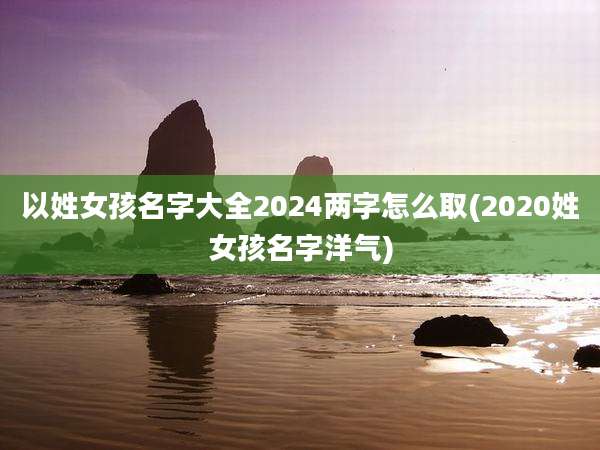 以姓女孩名字大全2024两字怎么取(2020姓女孩名字洋气)