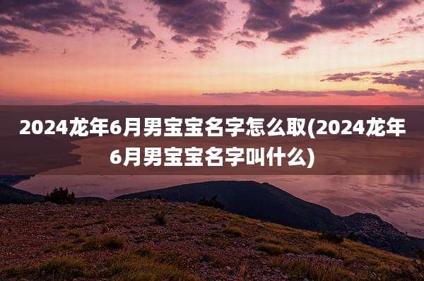 2024龙年6月男宝宝名字怎么取(2024龙年6月男宝宝名字叫什么)