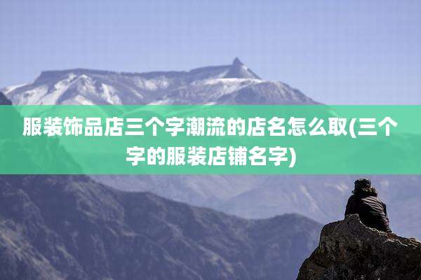 服装饰品店三个字潮流的店名怎么取(三个字的服装店铺名字)