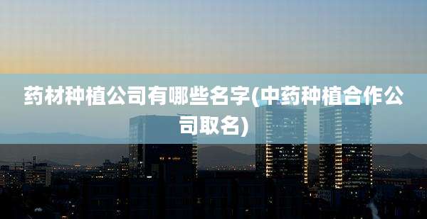 药材种植公司有哪些名字(中药种植合作公司取名)