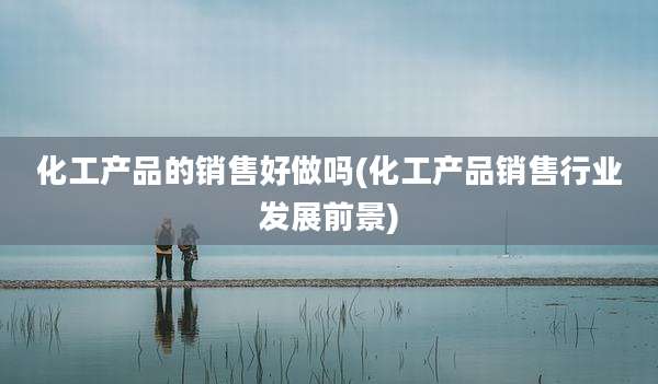化工产品的销售好做吗(化工产品销售行业发展前景)