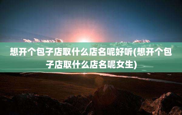 想开个包子店取什么店名呢好听(想开个包子店取什么店名呢女生)