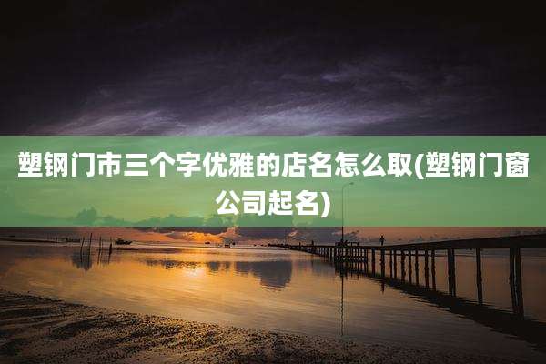塑钢门市三个字优雅的店名怎么取(塑钢门窗公司起名)