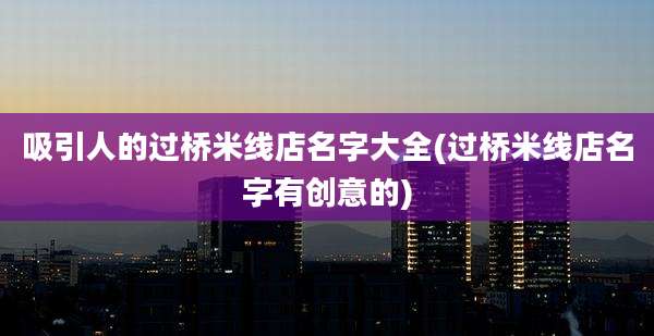 吸引人的过桥米线店名字大全(过桥米线店名字有创意的)