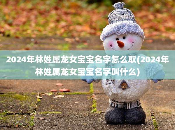 2024年林姓属龙女宝宝名字怎么取(2024年林姓属龙女宝宝名字叫什么)