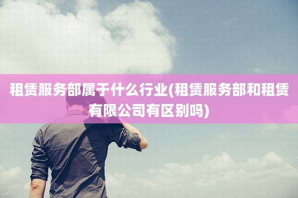 租赁服务部属于什么行业(租赁服务部和租赁有限公司有区别吗)