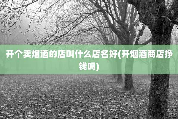 开个卖烟酒的店叫什么店名好(开烟酒商店挣钱吗)