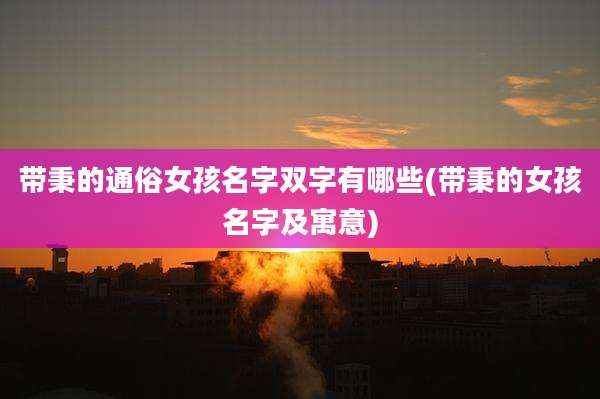 带秉的通俗女孩名字双字有哪些(带秉的女孩名字及寓意)