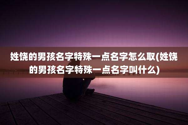 姓饶的男孩名字特殊一点名字怎么取(姓饶的男孩名字特殊一点名字叫什么)