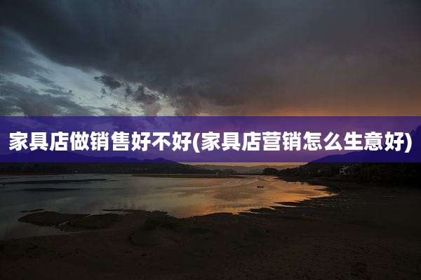 家具店做销售好不好(家具店营销怎么生意好)
