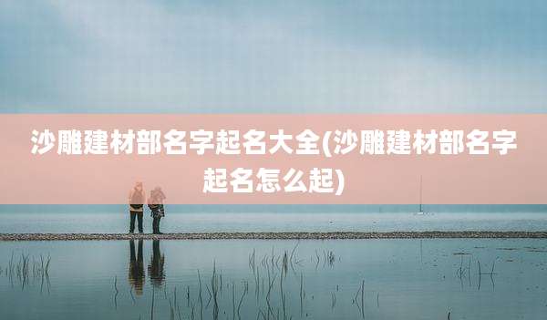 沙雕建材部名字起名大全(沙雕建材部名字起名怎么起)