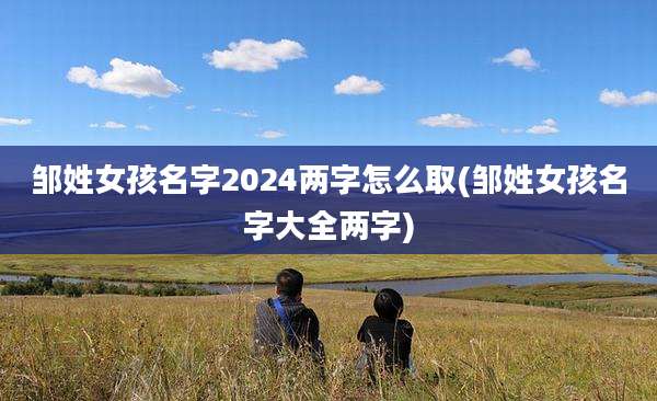 邹姓女孩名字2024两字怎么取(邹姓女孩名字大全两字)