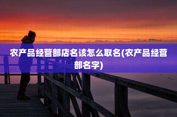 农产品经营部店名该怎么取名(农产品经营部名字)