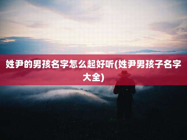 姓尹的男孩名字怎么起好听(姓尹男孩子名字大全)