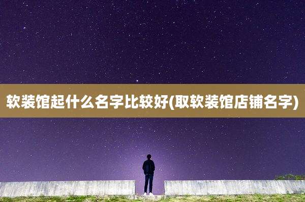 软装馆起什么名字比较好(取软装馆店铺名字)