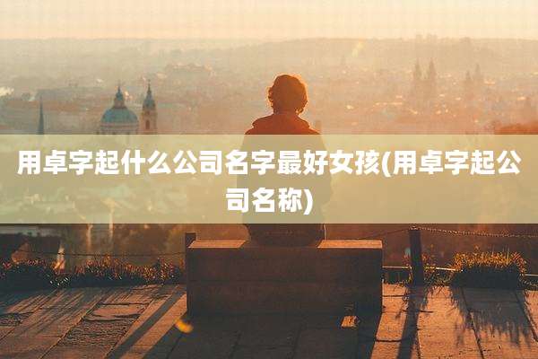 用卓字起什么公司名字最好女孩(用卓字起公司名称)