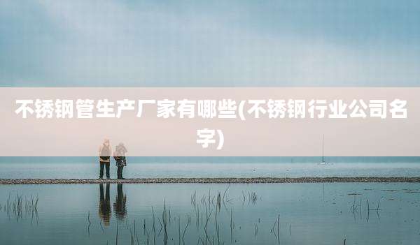 不锈钢管生产厂家有哪些(不锈钢行业公司名字)