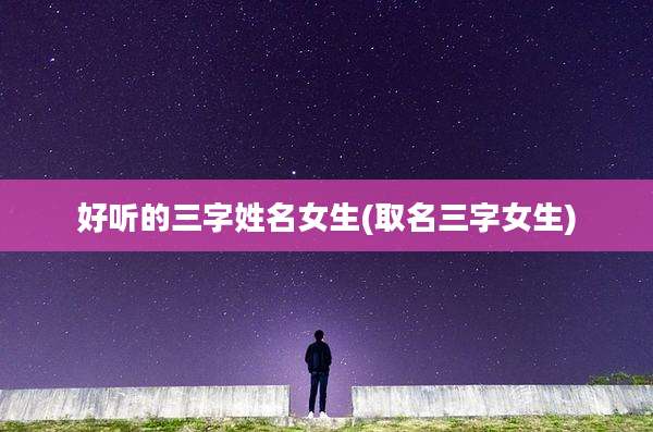 好听的三字姓名女生(取名三字女生)