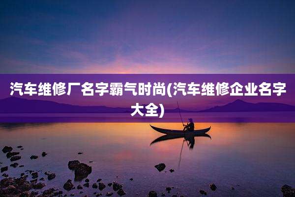 汽车维修厂名字霸气时尚(汽车维修企业名字大全)