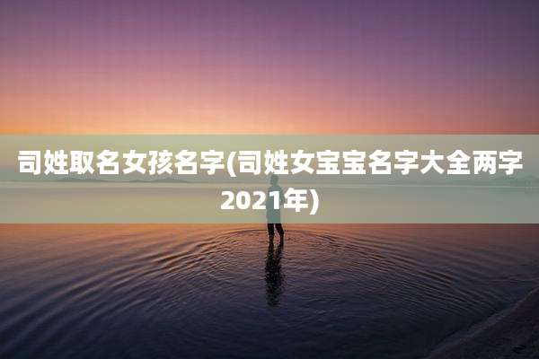 司姓取名女孩名字(司姓女宝宝名字大全两字2021年)