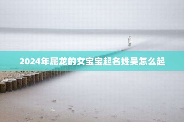 2024年属龙的女宝宝起名姓吴怎么起