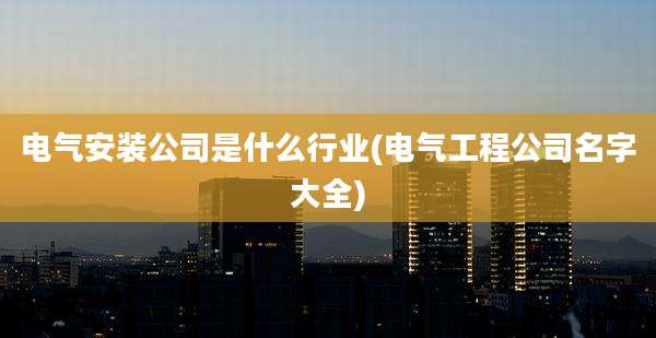 电气安装公司是什么行业(电气工程公司名字大全)