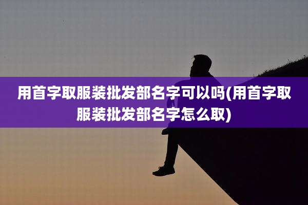 用首字取服装批发部名字可以吗(用首字取服装批发部名字怎么取)